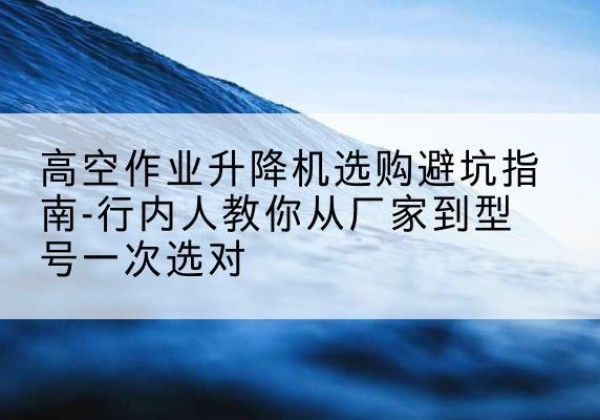 轮台升降平台厂家-高空作业升降机选购避坑指南-行内人教你从厂家到型号一次选对