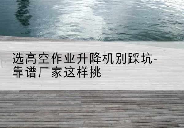 轮台剪叉式升降机厂家-选高空作业升降机别踩坑-靠谱厂家这样挑
