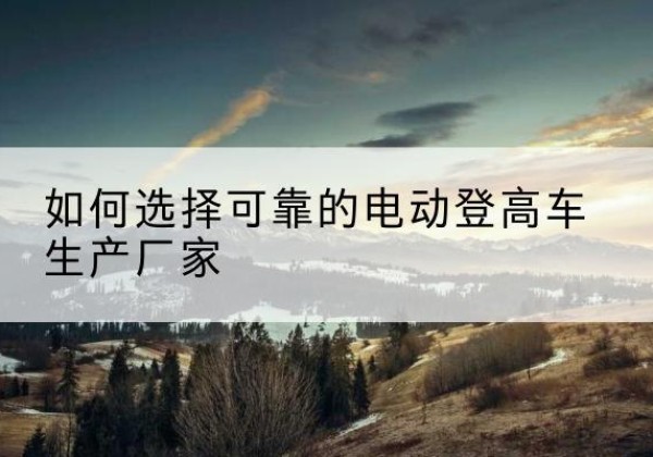 轮台电动登高车厂家-如何选择可靠的电动登高车生产厂家