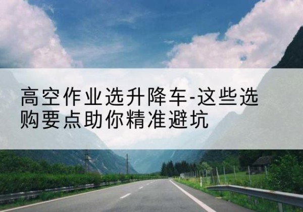 轮台升降车厂家-高空作业选升降车-这些选购要点助你*避坑