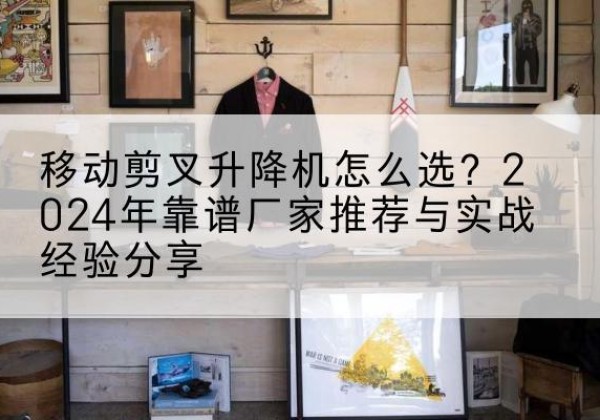 轮台升降平台厂家推荐-移动剪叉升降机怎么选？2024年靠谱厂家推荐与实战经验分享