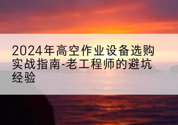 轮台高空作业升降机厂家推荐-2024年高空作业设备选购实战指南-老工程师的避坑经验